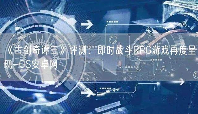 《古剑奇谭三》评测：即时战斗RPG游戏再度呈现-GS安卓网