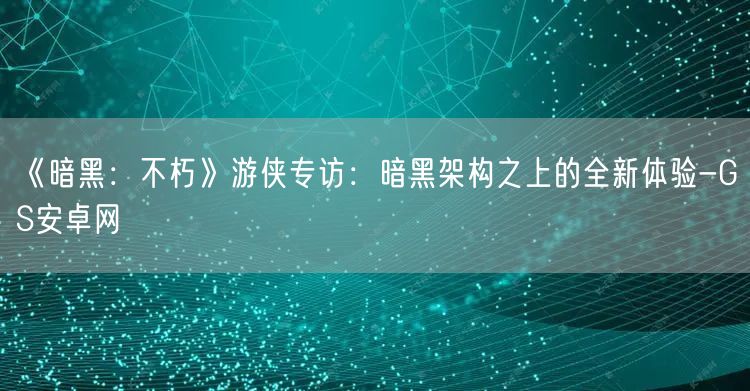 《暗黑：不朽》游侠专访：暗黑架构之上的全新体验-GS安卓网